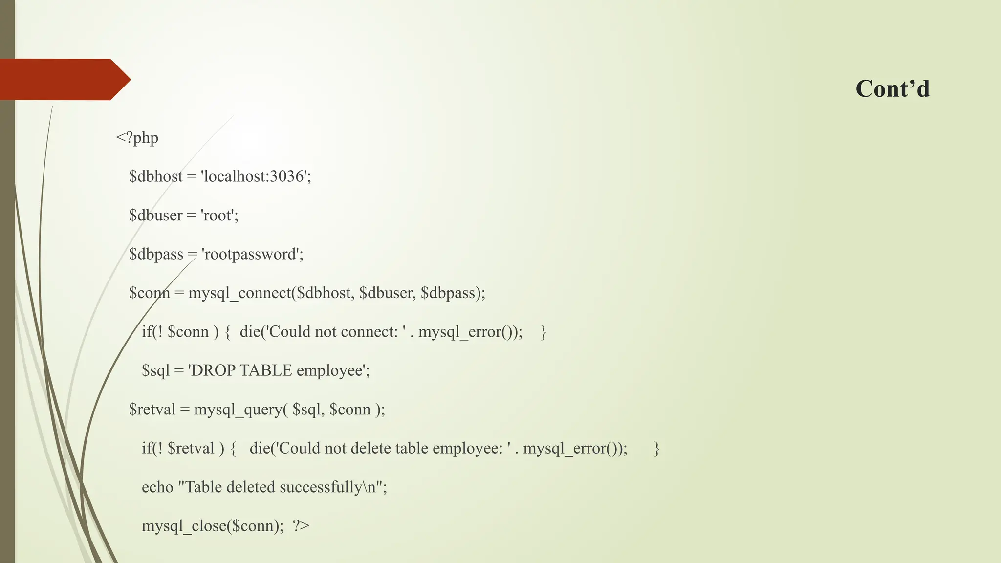 Cont’d
<?php
$dbhost = 'localhost:3036';
$dbuser = 'root';
$dbpass = 'rootpassword';
$conn = mysql_connect($dbhost, $dbuser, $dbpass);
if(! $conn ) { die('Could not connect: ' . mysql_error()); }
$sql = 'DROP TABLE employee';
$retval = mysql_query( $sql, $conn );
if(! $retval ) { die('Could not delete table employee: ' . mysql_error()); }
echo "Table deleted successfullyn";
mysql_close($conn); ?>
 
