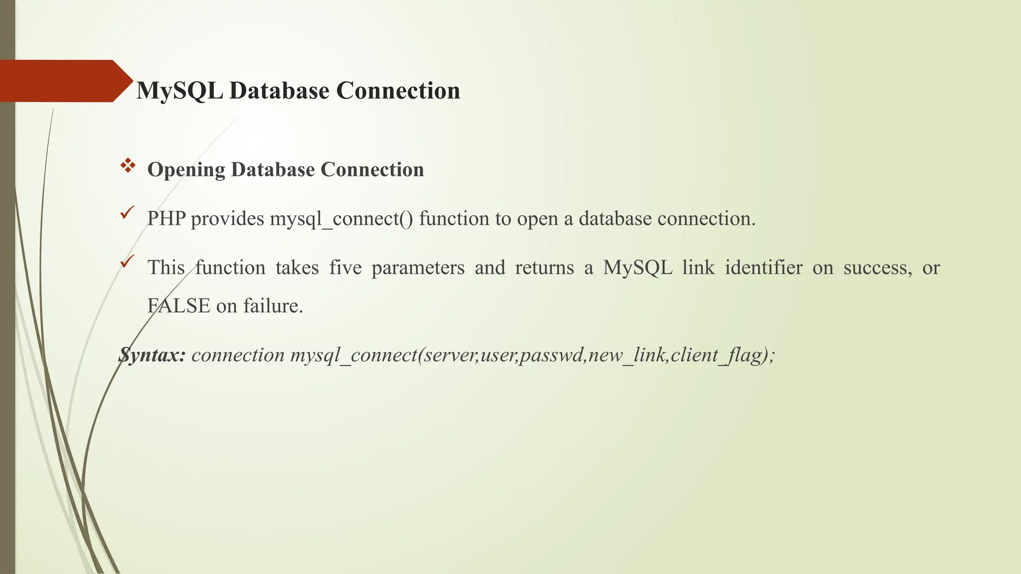 MySQL Database Connection
 Opening Database Connection
 PHP provides mysql_connect() function to open a database connection.
 This function takes five parameters and returns a MySQL link identifier on success, or
FALSE on failure.
Syntax: connection mysql_connect(server,user,passwd,new_link,client_flag);
 