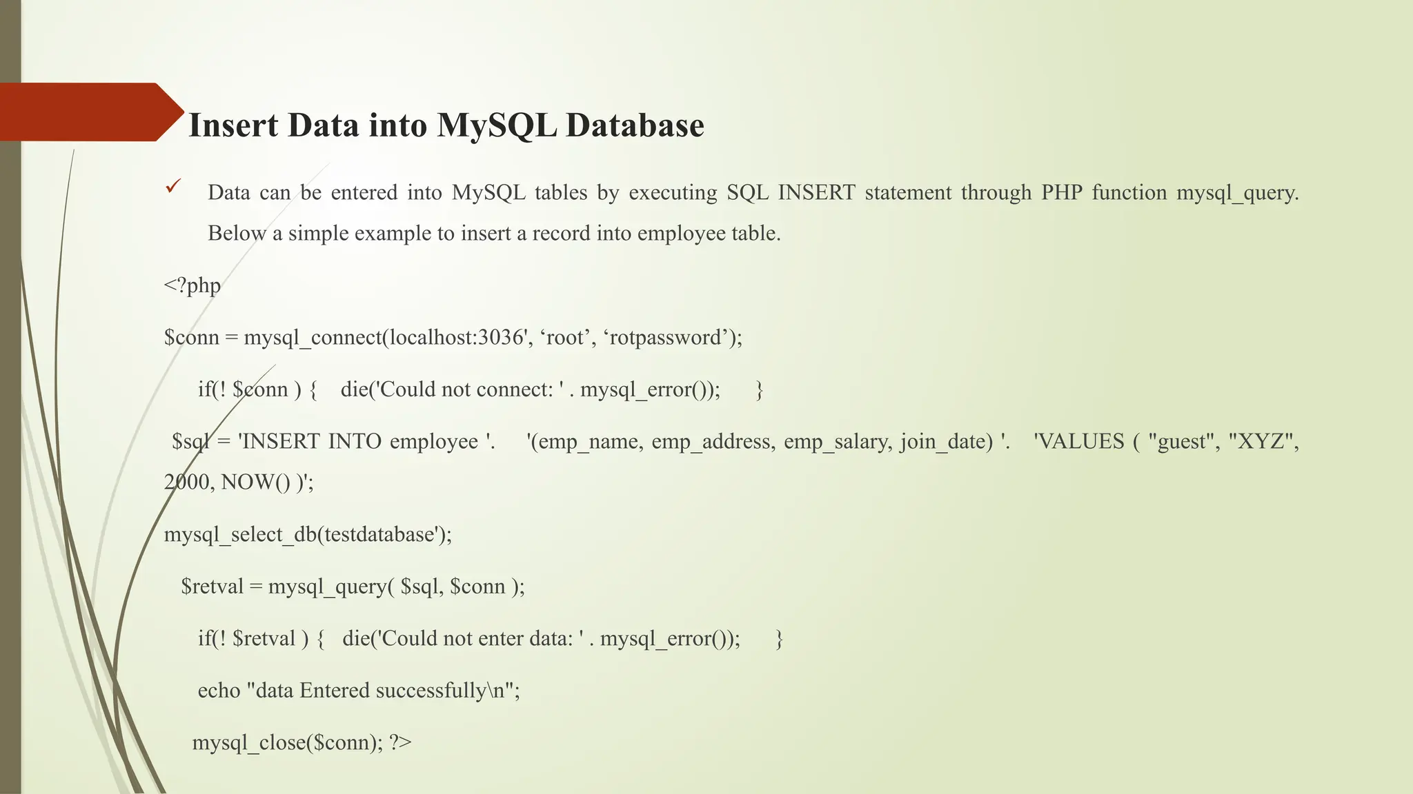 Insert Data into MySQL Database
 Data can be entered into MySQL tables by executing SQL INSERT statement through PHP function mysql_query.
Below a simple example to insert a record into employee table.
<?php
$conn = mysql_connect(localhost:3036', ‘root’, ‘rotpassword’);
if(! $conn ) { die('Could not connect: ' . mysql_error()); }
$sql = 'INSERT INTO employee '. '(emp_name, emp_address, emp_salary, join_date) '. 'VALUES ( "guest", "XYZ",
2000, NOW() )';
mysql_select_db(testdatabase');
$retval = mysql_query( $sql, $conn );
if(! $retval ) { die('Could not enter data: ' . mysql_error()); }
echo "data Entered successfullyn";
mysql_close($conn); ?>
 