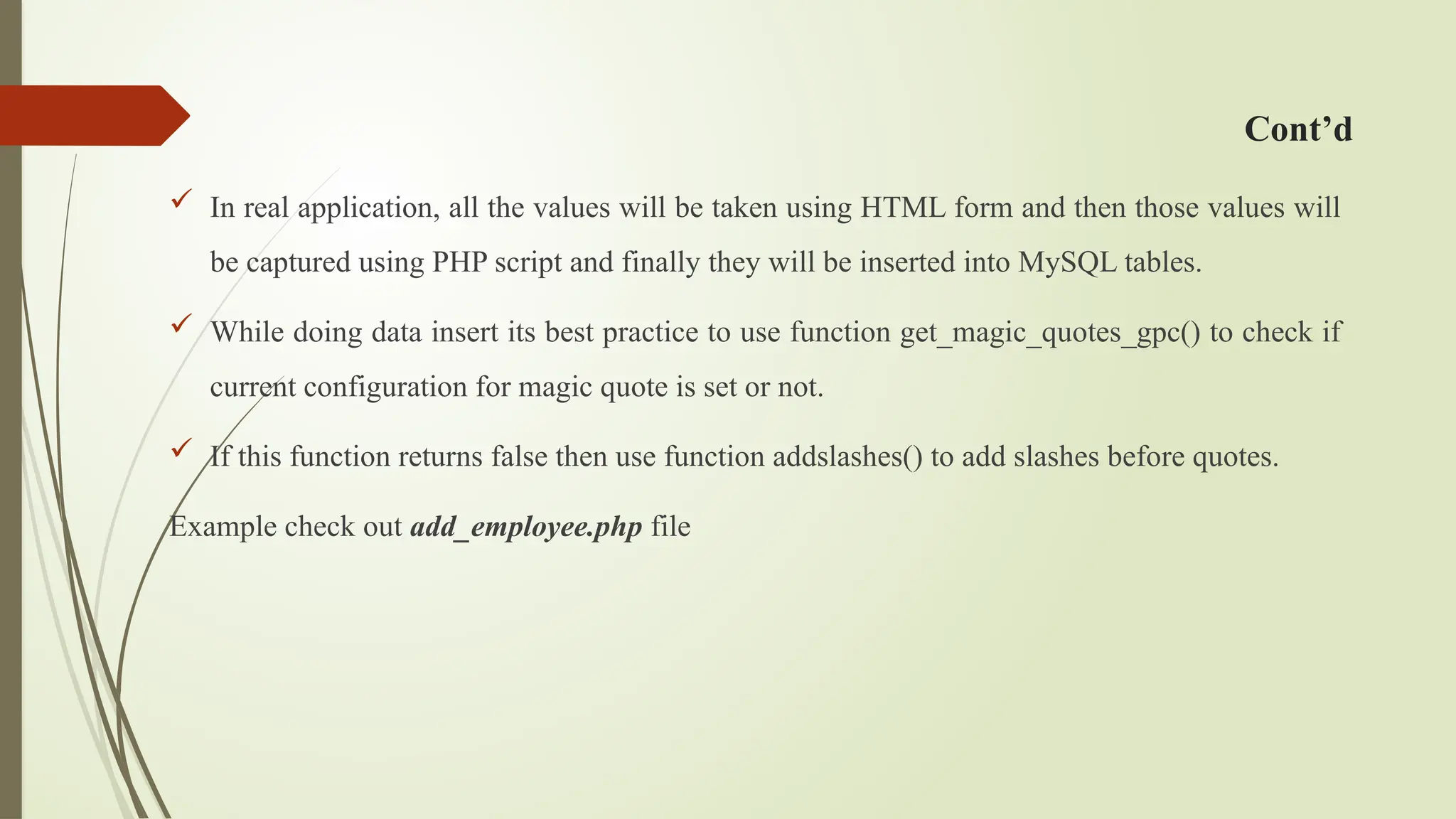 Cont’d
 In real application, all the values will be taken using HTML form and then those values will
be captured using PHP script and finally they will be inserted into MySQL tables.
 While doing data insert its best practice to use function get_magic_quotes_gpc() to check if
current configuration for magic quote is set or not.
 If this function returns false then use function addslashes() to add slashes before quotes.
Example check out add_employee.php file
 