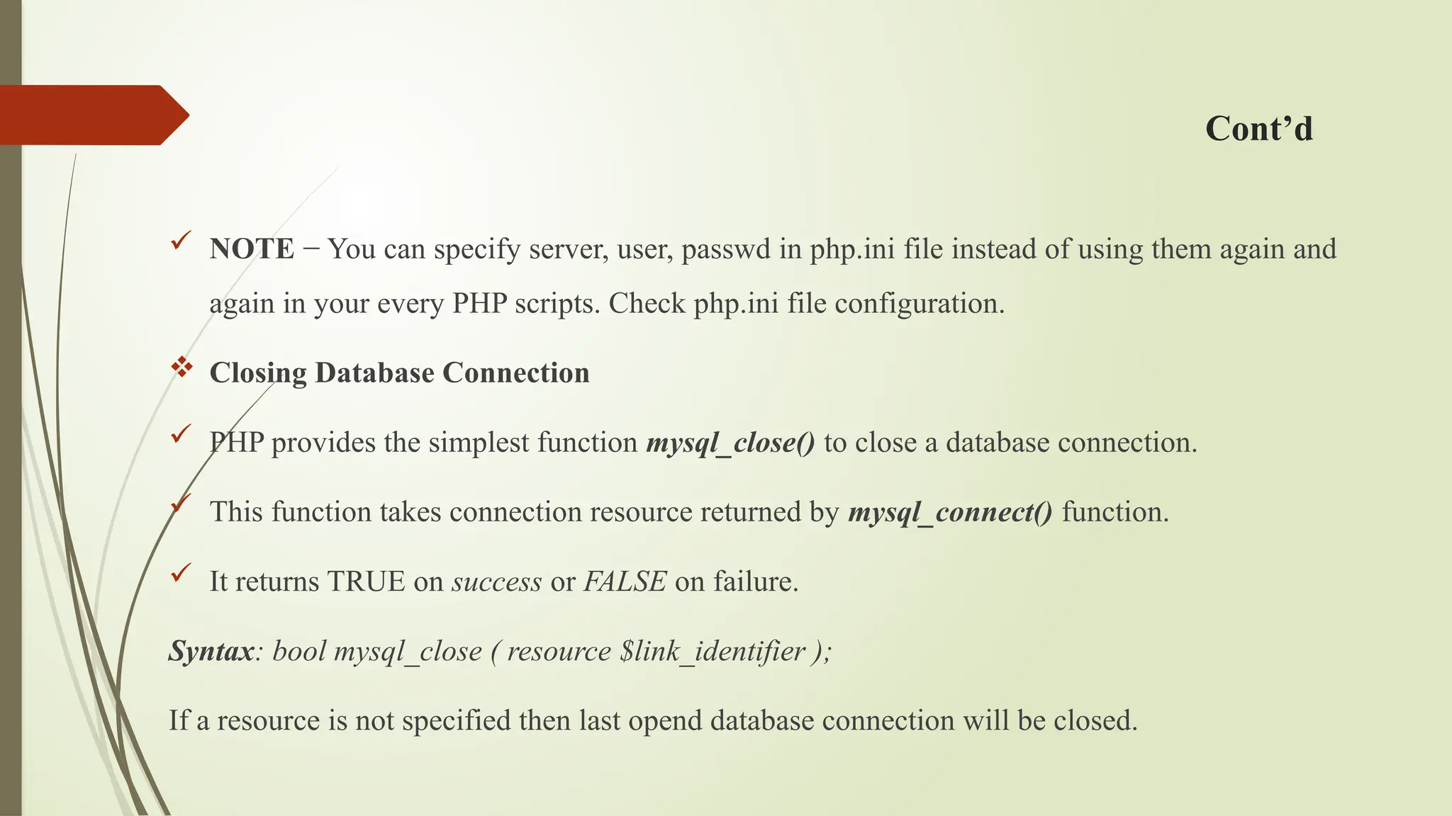 Cont’d
 NOTE − You can specify server, user, passwd in php.ini file instead of using them again and
again in your every PHP scripts. Check php.ini file configuration.
 Closing Database Connection
 PHP provides the simplest function mysql_close() to close a database connection.
 This function takes connection resource returned by mysql_connect() function.
 It returns TRUE on success or FALSE on failure.
Syntax: bool mysql_close ( resource $link_identifier );
If a resource is not specified then last opend database connection will be closed.
 