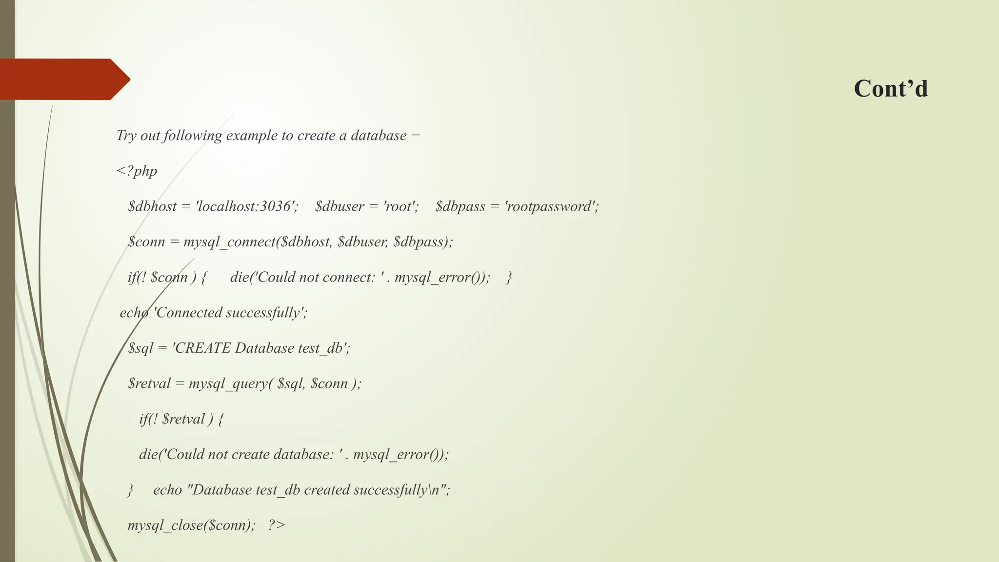 Cont’d
Try out following example to create a database −
<?php
$dbhost = 'localhost:3036'; $dbuser = 'root'; $dbpass = 'rootpassword';
$conn = mysql_connect($dbhost, $dbuser, $dbpass);
if(! $conn ) { die('Could not connect: ' . mysql_error()); }
echo 'Connected successfully';
$sql = 'CREATE Database test_db';
$retval = mysql_query( $sql, $conn );
if(! $retval ) {
die('Could not create database: ' . mysql_error());
} echo "Database test_db created successfullyn";
mysql_close($conn); ?>
 