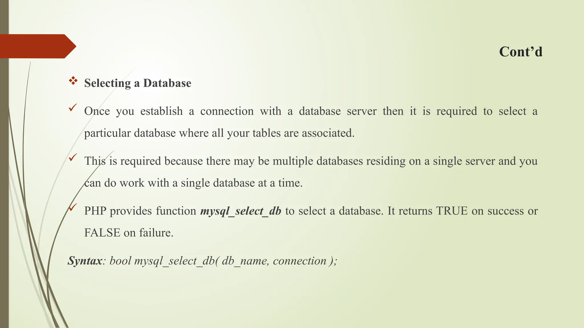 Cont’d
 Selecting a Database
 Once you establish a connection with a database server then it is required to select a
particular database where all your tables are associated.
 This is required because there may be multiple databases residing on a single server and you
can do work with a single database at a time.
 PHP provides function mysql_select_db to select a database. It returns TRUE on success or
FALSE on failure.
Syntax: bool mysql_select_db( db_name, connection );
 