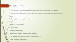 Creating Database Tables
 To create tables in the new database you need to do the same thing as creating the database.
 First create the SQL query to create the tables then execute the query using mysql_query() function.
Example
 Try out following example to create a table −
<?php
$dbhost = 'localhost:3036';
$dbuser = 'root';
$dbpass = 'rootpassword';
$conn = mysql_connect($dbhost, $dbuser, $dbpass);
if(! $conn ) { die('Could not connect: ' . mysql_error()); }
echo 'Connected successfully';
 