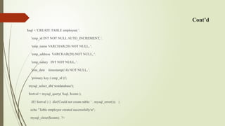 Cont’d
$sql = 'CREATE TABLE employee( '.
'emp_id INT NOT NULL AUTO_INCREMENT, '.
'emp_name VARCHAR(20) NOT NULL, '.
'emp_address VARCHAR(20) NOT NULL, '.
'emp_salary INT NOT NULL, '.
'join_date timestamp(14) NOT NULL, '.
'primary key ( emp_id ))';
mysql_select_db(‘testdatabase');
$retval = mysql_query( $sql, $conn );
if(! $retval ) { die('Could not create table: ' . mysql_error()); }
echo "Table employee created successfullyn";
mysql_close($conn); ?>
 