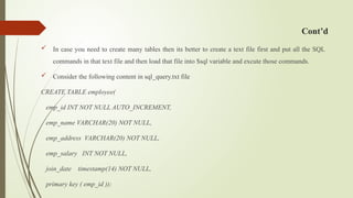 Cont’d
 In case you need to create many tables then its better to create a text file first and put all the SQL
commands in that text file and then load that file into $sql variable and excute those commands.
 Consider the following content in sql_query.txt file
CREATE TABLE employee(
emp_id INT NOT NULL AUTO_INCREMENT,
emp_name VARCHAR(20) NOT NULL,
emp_address VARCHAR(20) NOT NULL,
emp_salary INT NOT NULL,
join_date timestamp(14) NOT NULL,
primary key ( emp_id ));
 