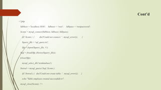 Cont’d
<?php
$dbhost = 'localhost:3036'; $dbuser = 'root'; $dbpass = 'rootpassword';
$conn = mysql_connect($dbhost, $dbuser, $dbpass);
if(! $conn ) { die('Could not connect: ' . mysql_error()); }
$query_file = 'sql_query.txt';
$fp = fopen($query_file, 'r');
$sql = fread($fp, filesize($query_file));
fclose($fp);
mysql_select_db(‘testdatabase');
$retval = mysql_query( $sql, $conn );
if(! $retval ) { die('Could not create table: ' . mysql_error()); }
echo "Table employee created successfullyn";
mysql_close($conn); ?>
 