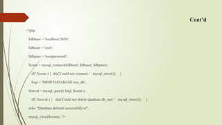 Cont’d
<?php
$dbhost = 'localhost:3036';
$dbuser = 'root';
$dbpass = 'rootpassword';
$conn = mysql_connect($dbhost, $dbuser, $dbpass);
if(! $conn ) { die('Could not connect: ' . mysql_error()); }
$sql = 'DROP DATABASE test_db';
$retval = mysql_query( $sql, $conn );
if(! $retval ) { die('Could not delete database db_test: ' . mysql_error()); }
echo "Database deleted successfullyn";
mysql_close($conn); ?>
 