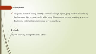 Deleting a Table
 Its again a matter of issuing one SQL command through mysql_query function to delete any
database table. But be very careful while using this command because by doing so you can
delete some important information you have in your table.
Example
Try out following example to drop a table −
 