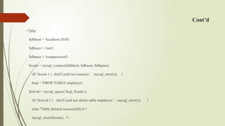 Cont’d
<?php
$dbhost = 'localhost:3036';
$dbuser = 'root';
$dbpass = 'rootpassword';
$conn = mysql_connect($dbhost, $dbuser, $dbpass);
if(! $conn ) { die('Could not connect: ' . mysql_error()); }
$sql = 'DROP TABLE employee';
$retval = mysql_query( $sql, $conn );
if(! $retval ) { die('Could not delete table employee: ' . mysql_error()); }
echo "Table deleted successfullyn";
mysql_close($conn); ?>
 