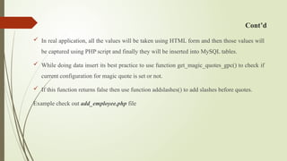Cont’d
 In real application, all the values will be taken using HTML form and then those values will
be captured using PHP script and finally they will be inserted into MySQL tables.
 While doing data insert its best practice to use function get_magic_quotes_gpc() to check if
current configuration for magic quote is set or not.
 If this function returns false then use function addslashes() to add slashes before quotes.
Example check out add_employee.php file
 