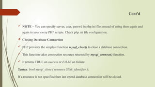 Cont’d
 NOTE − You can specify server, user, passwd in php.ini file instead of using them again and
again in your every PHP scripts. Check php.ini file configuration.
 Closing Database Connection
 PHP provides the simplest function mysql_close() to close a database connection.
 This function takes connection resource returned by mysql_connect() function.
 It returns TRUE on success or FALSE on failure.
Syntax: bool mysql_close ( resource $link_identifier );
If a resource is not specified then last opend database connection will be closed.
 