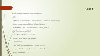 Cont’d
Try out following example to create a database −
<?php
$dbhost = 'localhost:3036'; $dbuser = 'root'; $dbpass = 'rootpassword';
$conn = mysql_connect($dbhost, $dbuser, $dbpass);
if(! $conn ) { die('Could not connect: ' . mysql_error()); }
echo 'Connected successfully';
$sql = 'CREATE Database test_db';
$retval = mysql_query( $sql, $conn );
if(! $retval ) {
die('Could not create database: ' . mysql_error());
} echo "Database test_db created successfullyn";
mysql_close($conn); ?>
 