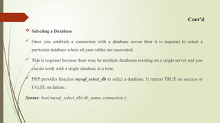 Cont’d
 Selecting a Database
 Once you establish a connection with a database server then it is required to select a
particular database where all your tables are associated.
 This is required because there may be multiple databases residing on a single server and you
can do work with a single database at a time.
 PHP provides function mysql_select_db to select a database. It returns TRUE on success or
FALSE on failure.
Syntax: bool mysql_select_db( db_name, connection );
 