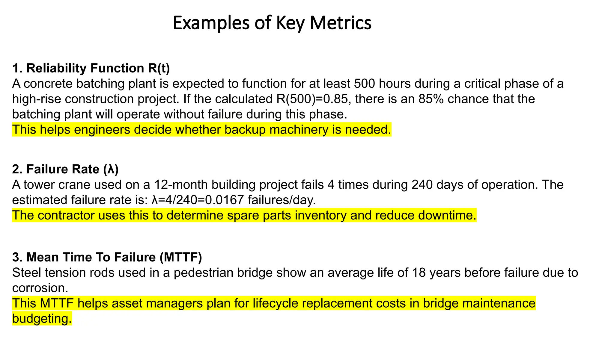 Examples of Key Metrics
1. Reliability Function R(t)
A concrete batching plant is expected to function for at least 500 hours during a critical phase of a
high-rise construction project. If the calculated R(500)=0.85, there is an 85% chance that the
batching plant will operate without failure during this phase.
This helps engineers decide whether backup machinery is needed.
2. Failure Rate (λ)
A tower crane used on a 12-month building project fails 4 times during 240 days of operation. The
estimated failure rate is: λ=4/240=0.0167 failures/day.
The contractor uses this to determine spare parts inventory and reduce downtime.
3. Mean Time To Failure (MTTF)
Steel tension rods used in a pedestrian bridge show an average life of 18 years before failure due to
corrosion.
This MTTF helps asset managers plan for lifecycle replacement costs in bridge maintenance
budgeting.
 