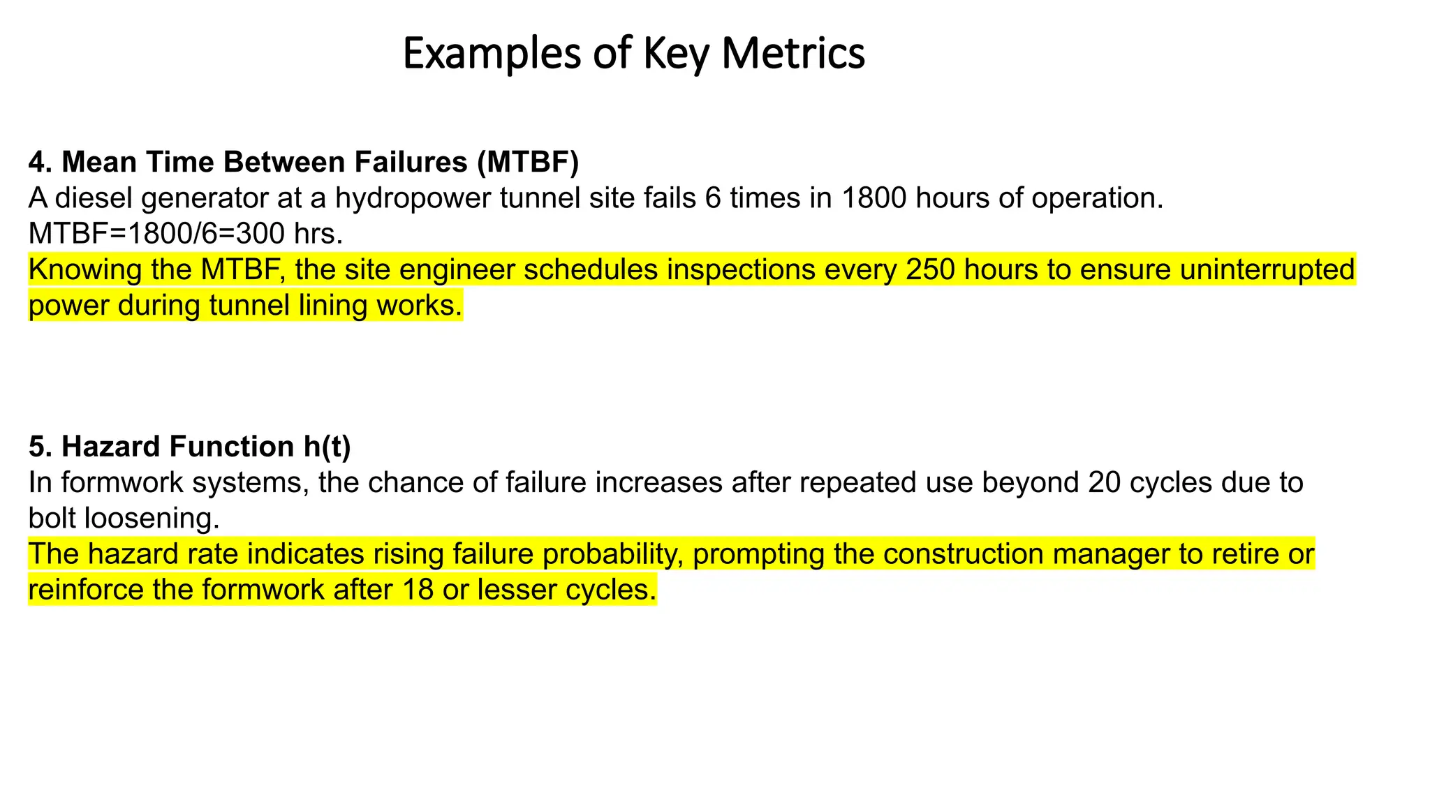 Examples of Key Metrics
4. Mean Time Between Failures (MTBF)
A diesel generator at a hydropower tunnel site fails 6 times in 1800 hours of operation.
MTBF=1800/6=300 hrs.
Knowing the MTBF, the site engineer schedules inspections every 250 hours to ensure uninterrupted
power during tunnel lining works.
5. Hazard Function h(t)
In formwork systems, the chance of failure increases after repeated use beyond 20 cycles due to
bolt loosening.
The hazard rate indicates rising failure probability, prompting the construction manager to retire or
reinforce the formwork after 18 or lesser cycles.
 