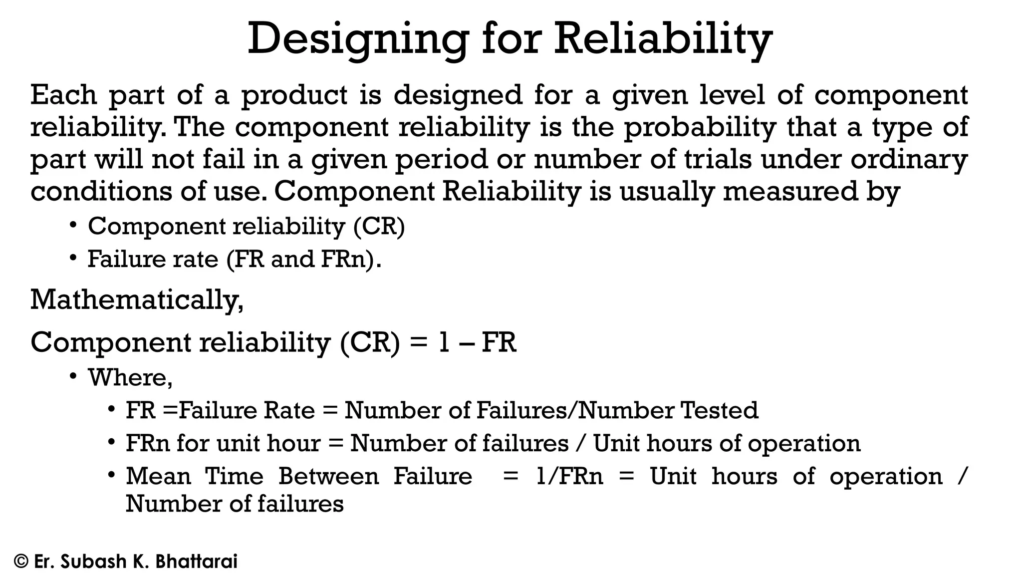 Designing for Reliability
Each part of a product is designed for a given level of component
reliability. The component reliability is the probability that a type of
part will not fail in a given period or number of trials under ordinary
conditions of use. Component Reliability is usually measured by
• Component reliability (CR)
• Failure rate (FR and FRn).
Mathematically,
Component reliability (CR) = 1 – FR
• Where,
• FR =Failure Rate = Number of Failures/Number Tested
• FRn for unit hour = Number of failures / Unit hours of operation
• Mean Time Between Failure = 1/FRn = Unit hours of operation /
Number of failures
© Er. Subash K. Bhattarai
 