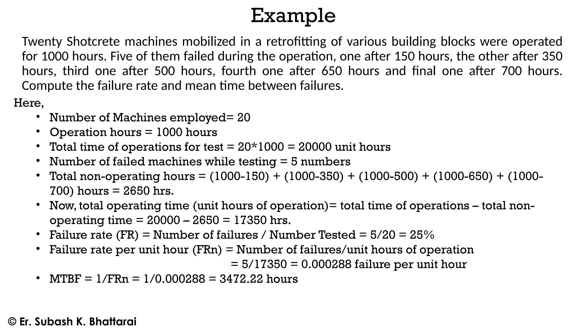 Example
Twenty Shotcrete machines mobilized in a retrofitting of various building blocks were operated
for 1000 hours. Five of them failed during the operation, one after 150 hours, the other after 350
hours, third one after 500 hours, fourth one after 650 hours and final one after 700 hours.
Compute the failure rate and mean time between failures.
Here,
• Number of Machines employed= 20
• Operation hours = 1000 hours
• Total time of operations for test = 20*1000 = 20000 unit hours
• Number of failed machines while testing = 5 numbers
• Total non-operating hours = (1000-150) + (1000-350) + (1000-500) + (1000-650) + (1000-
700) hours = 2650 hrs.
• Now, total operating time (unit hours of operation)= total time of operations – total non-
operating time = 20000 – 2650 = 17350 hrs.
• Failure rate (FR) = Number of failures / Number Tested = 5/20 = 25%
• Failure rate per unit hour (FRn) = Number of failures/unit hours of operation
= 5/17350 = 0.000288 failure per unit hour
• MTBF = 1/FRn = 1/0.000288 = 3472.22 hours
© Er. Subash K. Bhattarai
 