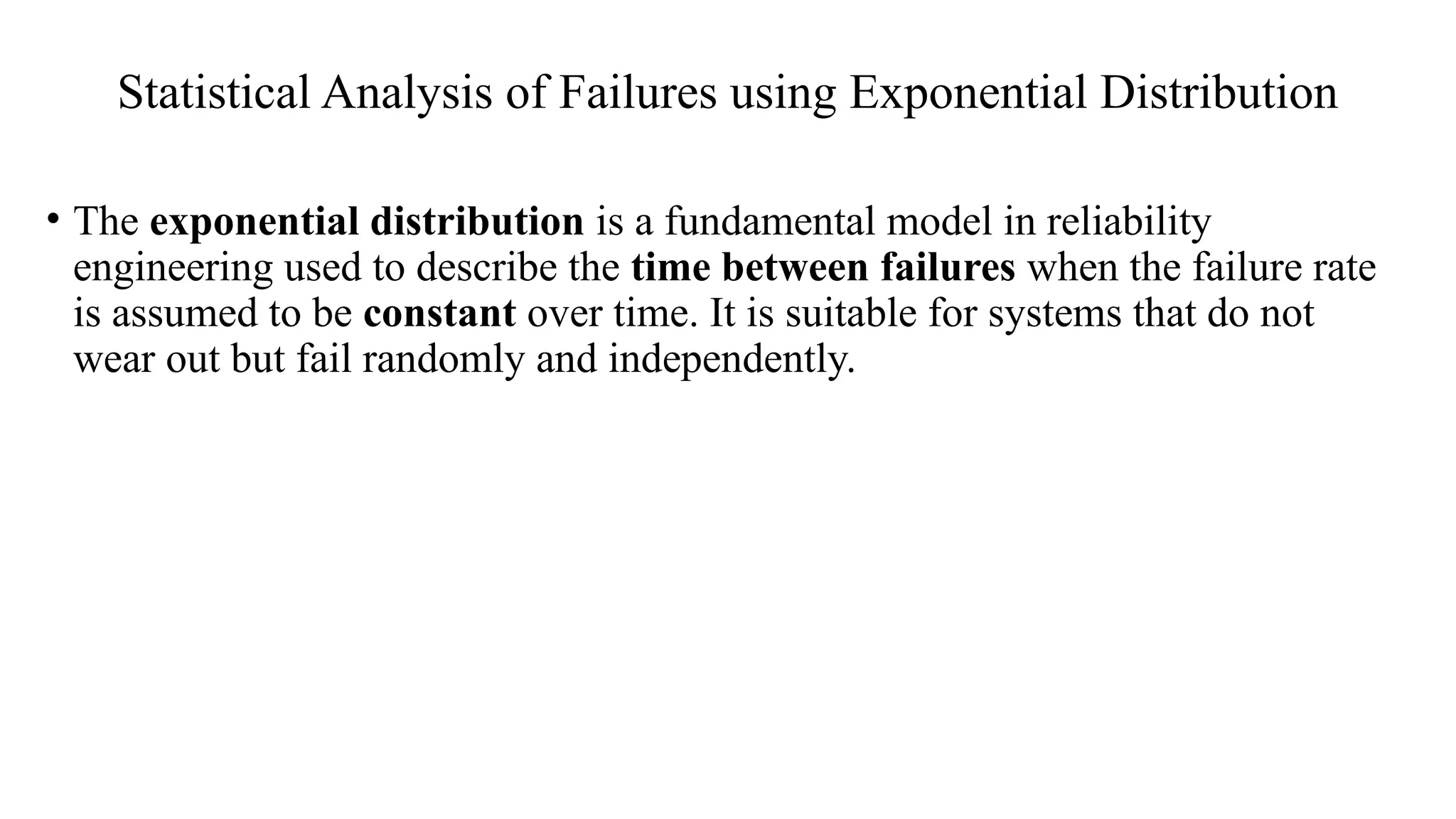 Statistical Analysis of Failures using Exponential Distribution
• The exponential distribution is a fundamental model in reliability
engineering used to describe the time between failures when the failure rate
is assumed to be constant over time. It is suitable for systems that do not
wear out but fail randomly and independently.
 