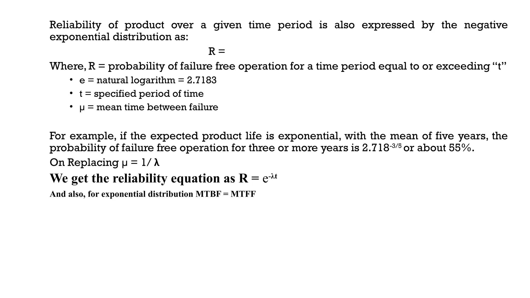 Reliability of product over a given time period is also expressed by the negative
exponential distribution as:
R =
Where, R = probability of failure free operation for a time period equal to or exceeding “t”
• e = natural logarithm = 2.7183
• t = specified period of time
• µ = mean time between failure
For example, if the expected product life is exponential, with the mean of five years, the
probability of failure free operation for three or more years is 2.718-3/5
or about 55%.
On Replacing µ = 1/ λ
We get the reliability equation as R = e-λt
And also, for exponential distribution MTBF = MTFF
 