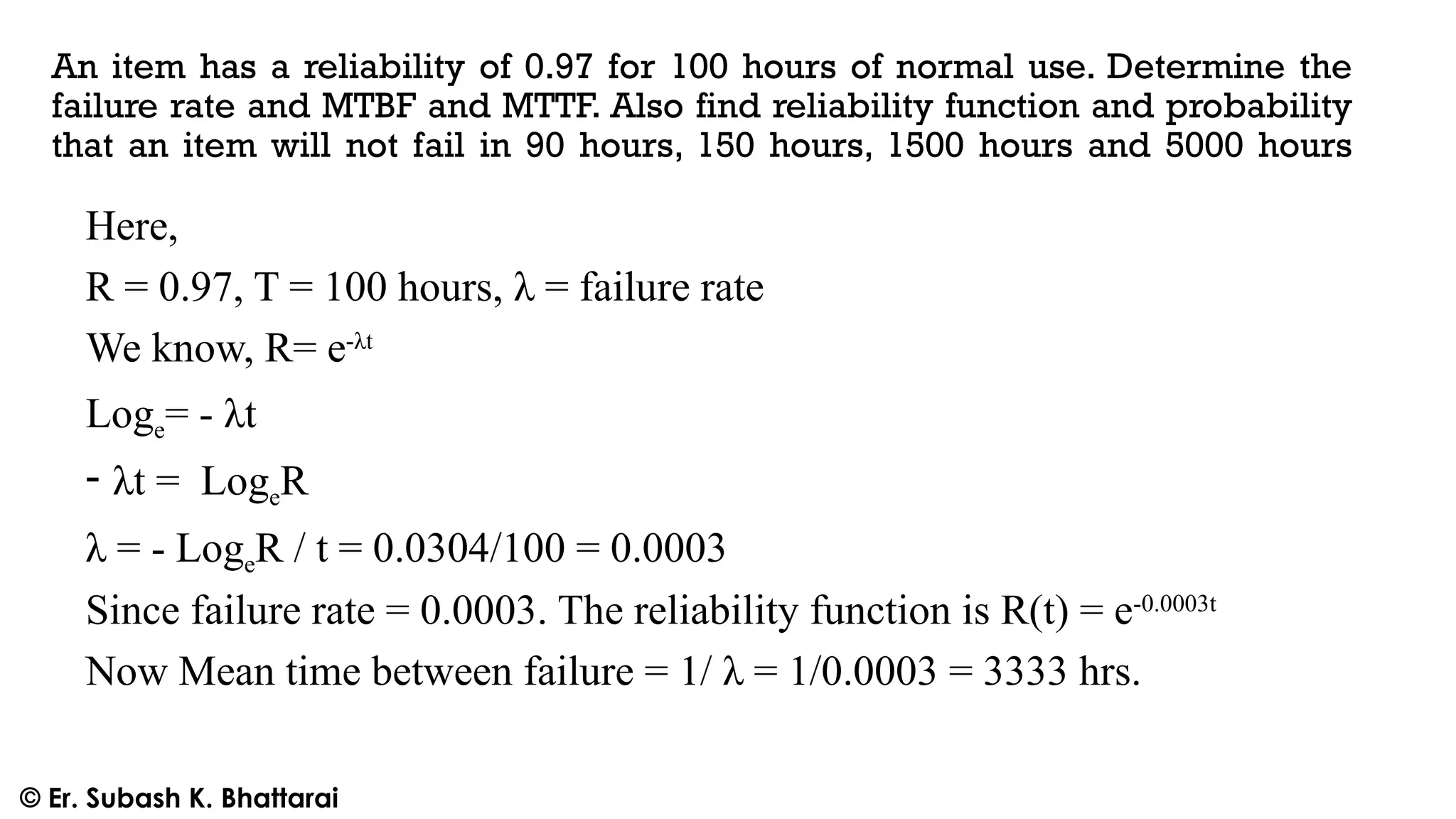 An item has a reliability of 0.97 for 100 hours of normal use. Determine the
failure rate and MTBF and MTTF. Also find reliability function and probability
that an item will not fail in 90 hours, 150 hours, 1500 hours and 5000 hours
Here,
R = 0.97, T = 100 hours, λ = failure rate
We know, R= e-λt
Loge= - λt
- λt = LogeR
λ = - LogeR / t = 0.0304/100 = 0.0003
Since failure rate = 0.0003. The reliability function is R(t) = e-0.0003t
Now Mean time between failure = 1/ λ = 1/0.0003 = 3333 hrs.
© Er. Subash K. Bhattarai
 