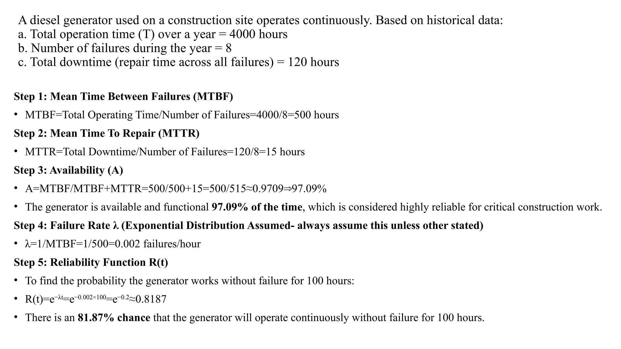 A diesel generator used on a construction site operates continuously. Based on historical data:
a. Total operation time (T) over a year = 4000 hours
b. Number of failures during the year = 8
c. Total downtime (repair time across all failures) = 120 hours
Step 1: Mean Time Between Failures (MTBF)
• MTBF=Total Operating Time/Number of Failures=4000/8=500 hours
Step 2: Mean Time To Repair (MTTR)
• MTTR=Total Downtime/Number of Failures=120/8=15 hours
Step 3: Availability (A)
• A=MTBF/MTBF+MTTR=500/500+15=500/515≈0.9709 97.09%
⇒
• The generator is available and functional 97.09% of the time, which is considered highly reliable for critical construction work.
Step 4: Failure Rate λ (Exponential Distribution Assumed- always assume this unless other stated)
• λ=1/MTBF=1/500=0.002 failures/hour
Step 5: Reliability Function R(t)
• To find the probability the generator works without failure for 100 hours:
• R(t)=e−λt
=e−0.002×100
=e−0.2
≈0.8187
• There is an 81.87% chance that the generator will operate continuously without failure for 100 hours.
 