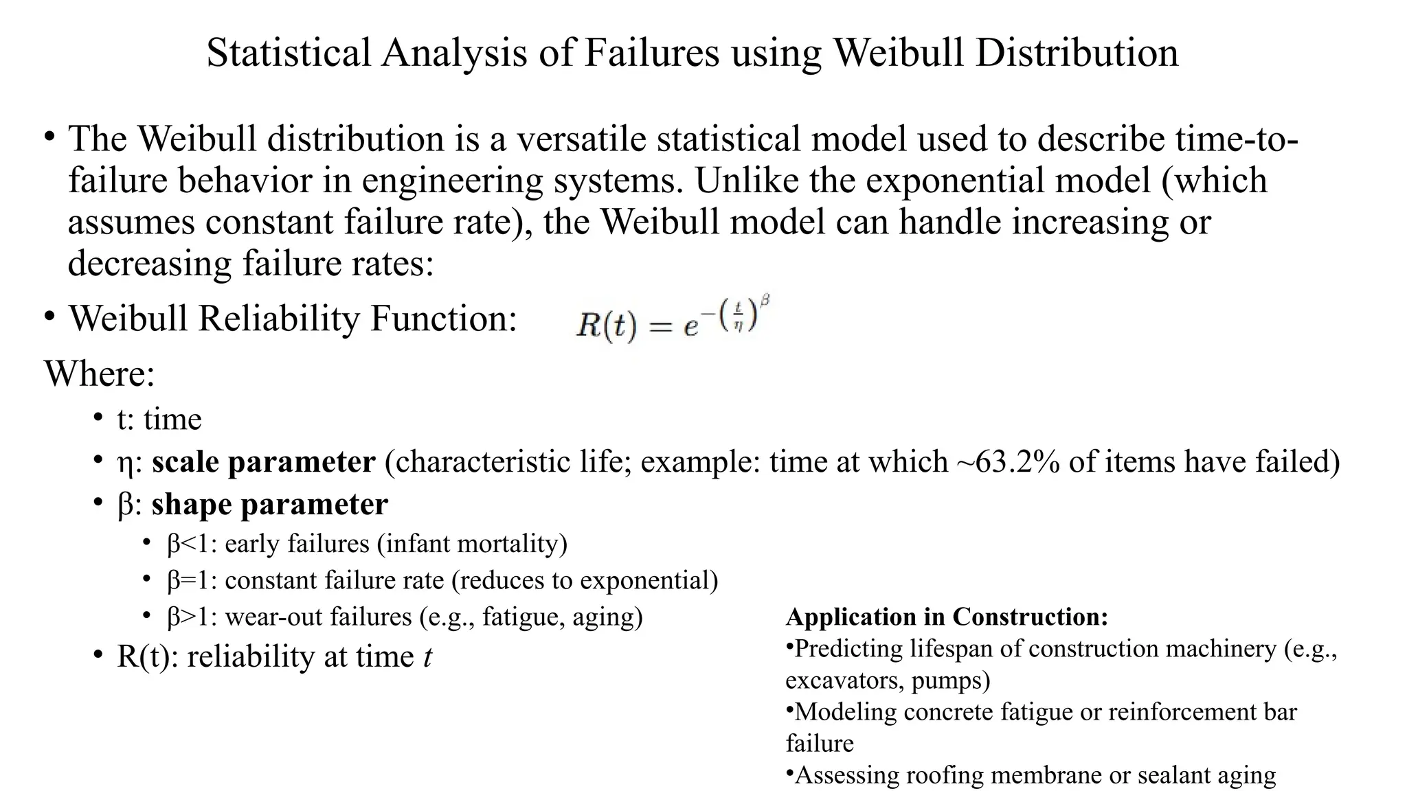 Statistical Analysis of Failures using Weibull Distribution
• The Weibull distribution is a versatile statistical model used to describe time-to-
failure behavior in engineering systems. Unlike the exponential model (which
assumes constant failure rate), the Weibull model can handle increasing or
decreasing failure rates:
• Weibull Reliability Function:
Where:
• t: time
• η: scale parameter (characteristic life; example: time at which ~63.2% of items have failed)
• β: shape parameter
• β<1: early failures (infant mortality)
• β=1: constant failure rate (reduces to exponential)
• β>1: wear-out failures (e.g., fatigue, aging)
• R(t): reliability at time t
Application in Construction:
•Predicting lifespan of construction machinery (e.g.,
excavators, pumps)
•Modeling concrete fatigue or reinforcement bar
failure
•Assessing roofing membrane or sealant aging
 