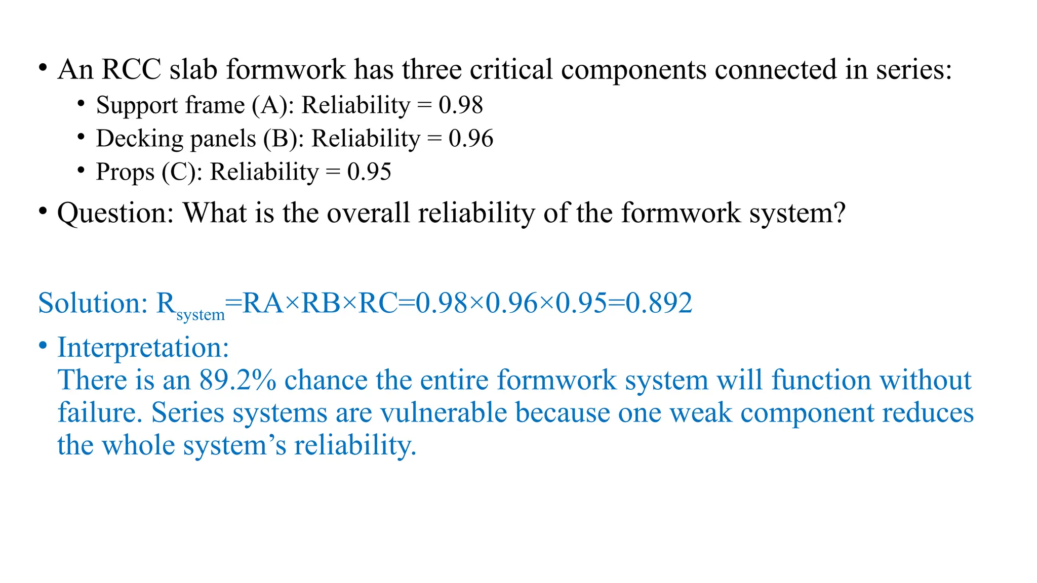 • An RCC slab formwork has three critical components connected in series:
• Support frame (A): Reliability = 0.98
• Decking panels (B): Reliability = 0.96
• Props (C): Reliability = 0.95
• Question: What is the overall reliability of the formwork system?
Solution: Rsystem=RA×RB×RC=0.98×0.96×0.95=0.892
• Interpretation:
There is an 89.2% chance the entire formwork system will function without
failure. Series systems are vulnerable because one weak component reduces
the whole system’s reliability.
 