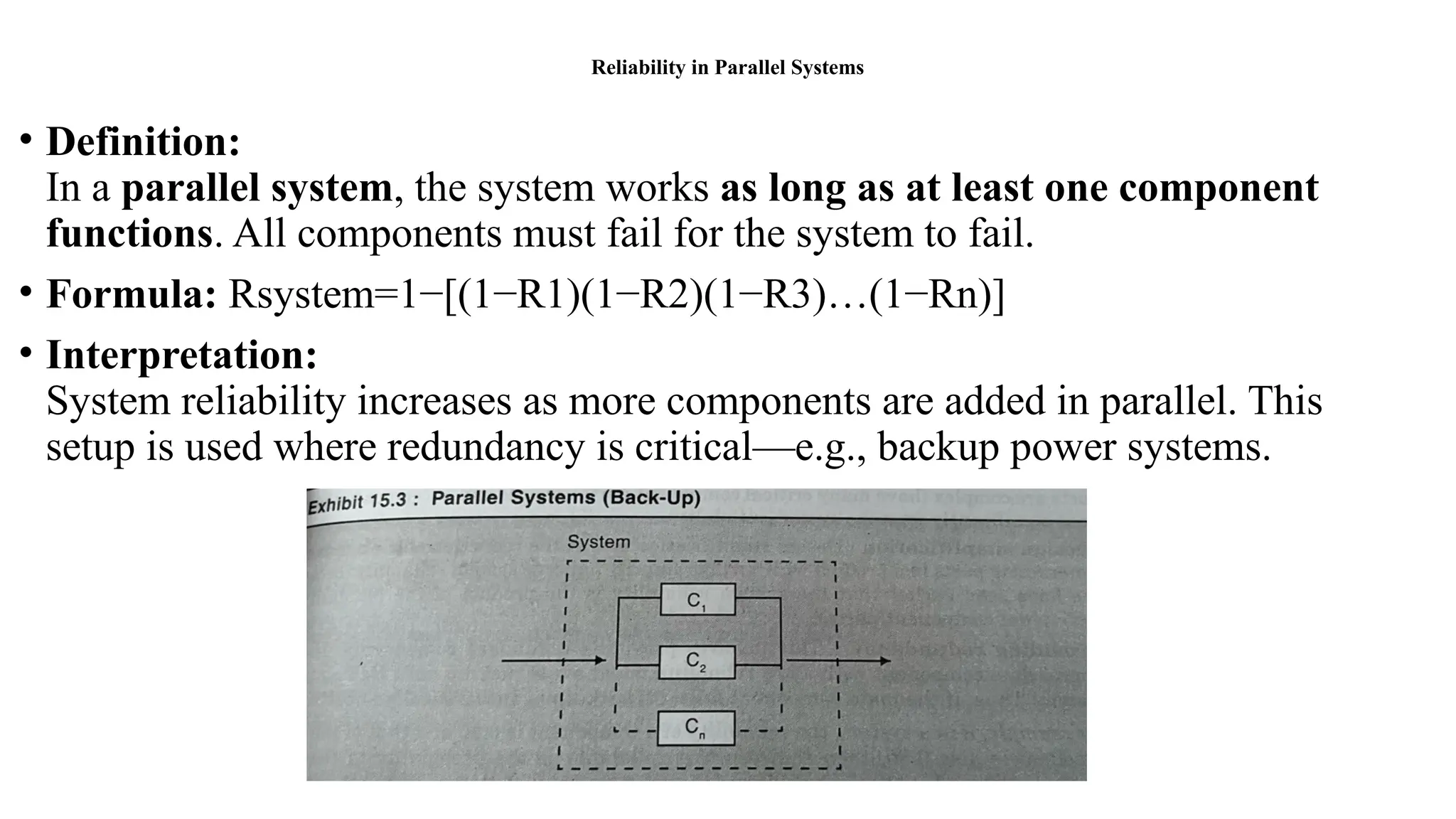 Reliability in Parallel Systems
• Definition:
In a parallel system, the system works as long as at least one component
functions. All components must fail for the system to fail.
• Formula: Rsystem=1−[(1−R1)(1−R2)(1−R3)…(1−Rn)]
• Interpretation:
System reliability increases as more components are added in parallel. This
setup is used where redundancy is critical—e.g., backup power systems.
 