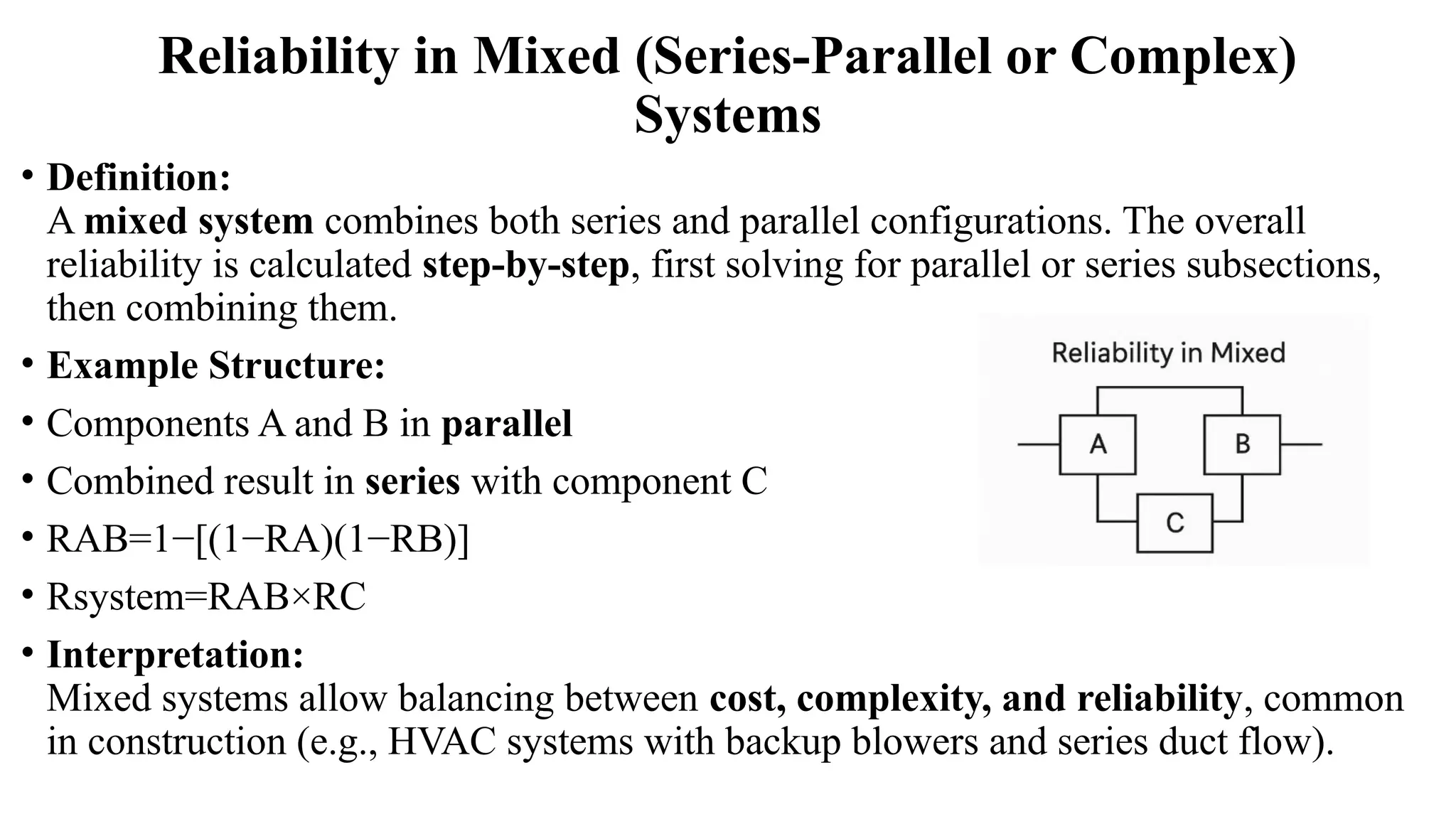 Reliability in Mixed (Series-Parallel or Complex)
Systems
• Definition:
A mixed system combines both series and parallel configurations. The overall
reliability is calculated step-by-step, first solving for parallel or series subsections,
then combining them.
• Example Structure:
• Components A and B in parallel
• Combined result in series with component C
• RAB=1−[(1−RA)(1−RB)]
• Rsystem=RAB×RC
• Interpretation:
Mixed systems allow balancing between cost, complexity, and reliability, common
in construction (e.g., HVAC systems with backup blowers and series duct flow).
 