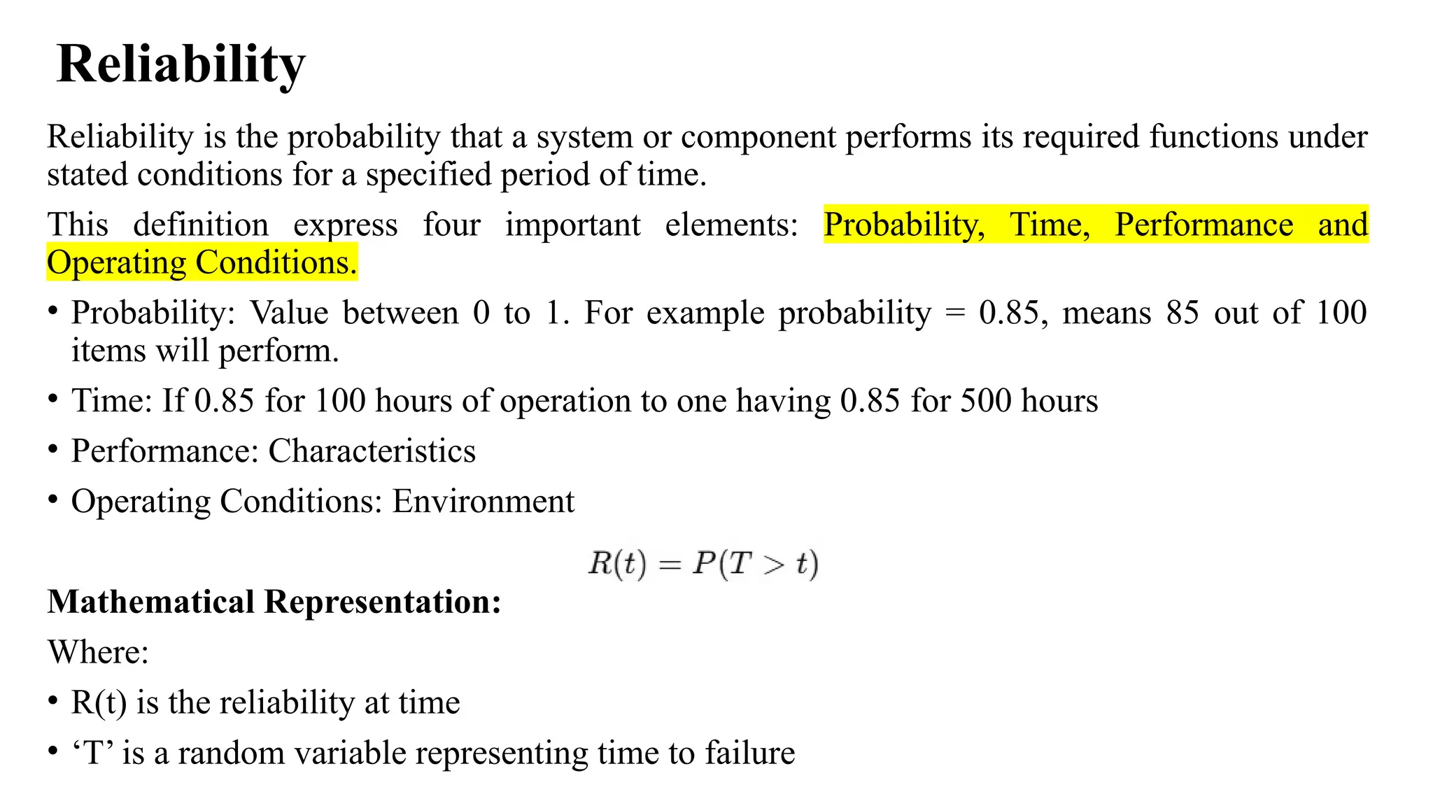 Reliability
Reliability is the probability that a system or component performs its required functions under
stated conditions for a specified period of time.
This definition express four important elements: Probability, Time, Performance and
Operating Conditions.
• Probability: Value between 0 to 1. For example probability = 0.85, means 85 out of 100
items will perform.
• Time: If 0.85 for 100 hours of operation to one having 0.85 for 500 hours
• Performance: Characteristics
• Operating Conditions: Environment
Mathematical Representation:
Where:
• R(t) is the reliability at time
• ‘T’ is a random variable representing time to failure
 