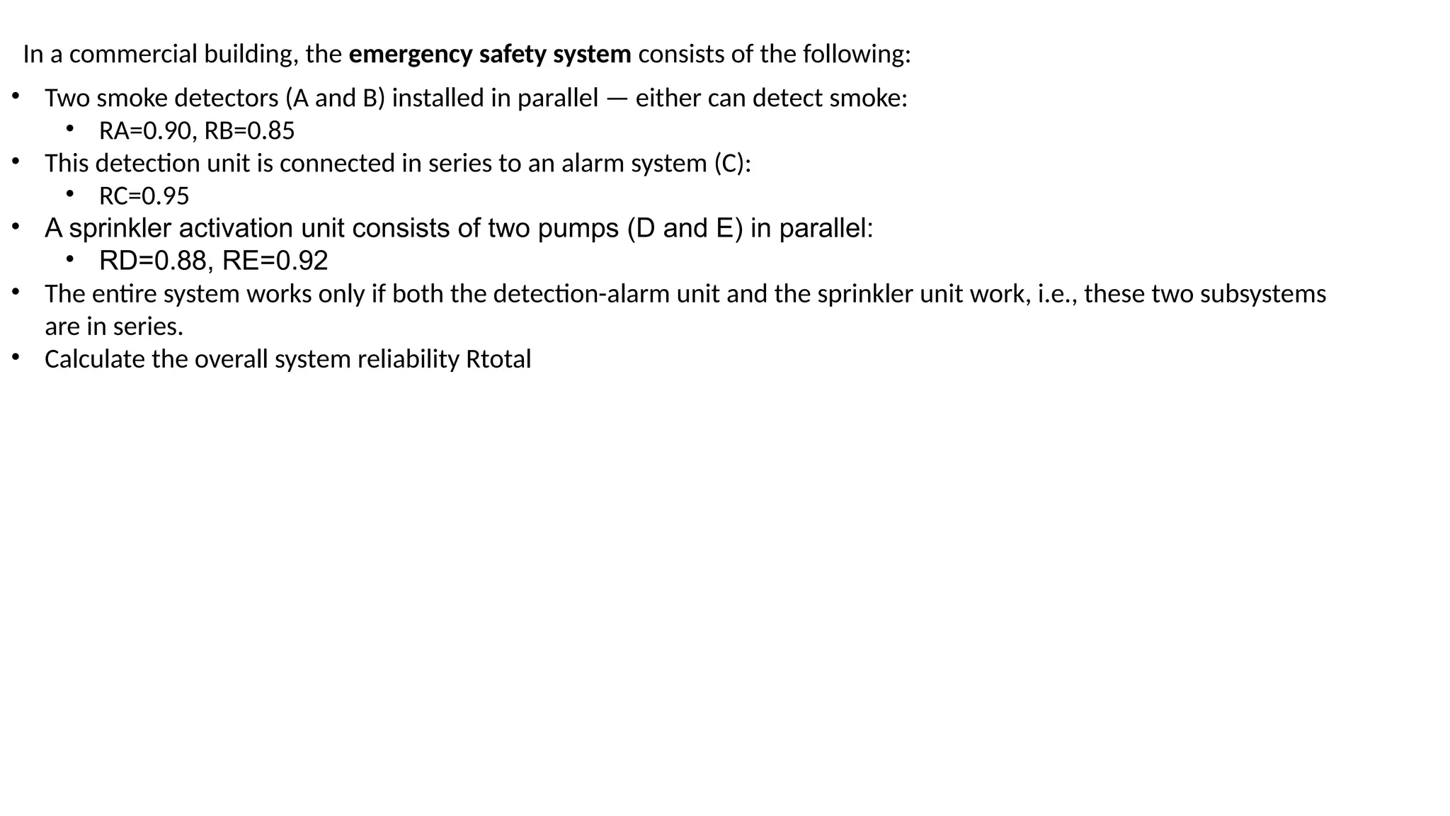 In a commercial building, the emergency safety system consists of the following:
• Two smoke detectors (A and B) installed in parallel — either can detect smoke:
• RA=0.90, RB=0.85
• This detection unit is connected in series to an alarm system (C):
• RC=0.95
• A sprinkler activation unit consists of two pumps (D and E) in parallel:
• RD=0.88, RE​
=0.92
• The entire system works only if both the detection-alarm unit and the sprinkler unit work, i.e., these two subsystems
are in series.
• Calculate the overall system reliability Rtotal
 