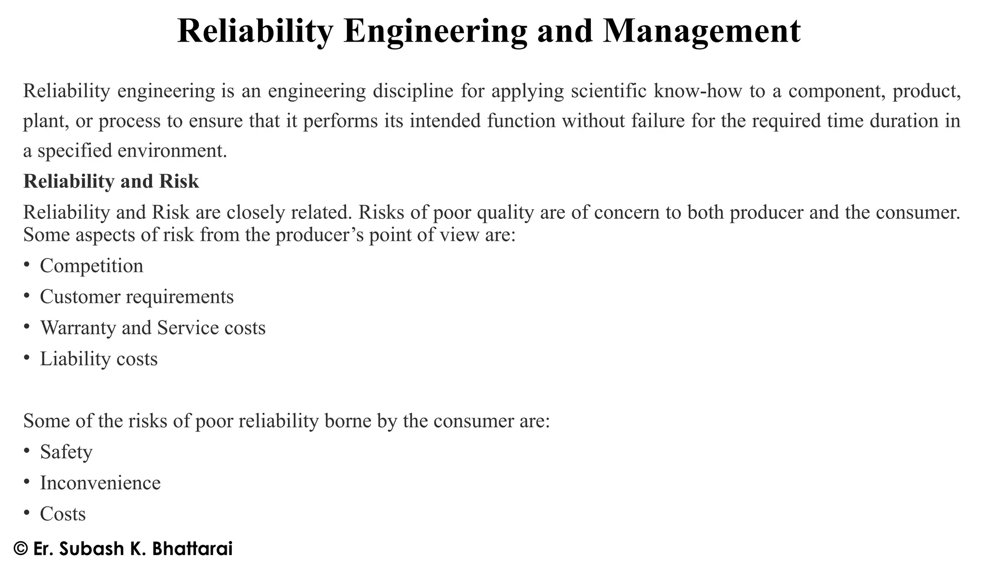 Reliability Engineering and Management
Reliability engineering is an engineering discipline for applying scientific know-how to a component, product,
plant, or process to ensure that it performs its intended function without failure for the required time duration in
a specified environment.
Reliability and Risk
Reliability and Risk are closely related. Risks of poor quality are of concern to both producer and the consumer.
Some aspects of risk from the producer’s point of view are:
• Competition
• Customer requirements
• Warranty and Service costs
• Liability costs
Some of the risks of poor reliability borne by the consumer are:
• Safety
• Inconvenience
• Costs
© Er. Subash K. Bhattarai
 