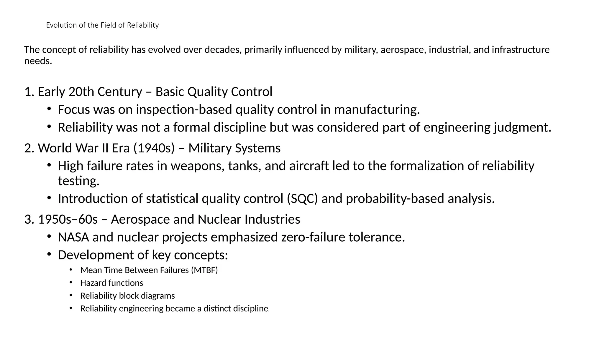 Evolution of the Field of Reliability
The concept of reliability has evolved over decades, primarily influenced by military, aerospace, industrial, and infrastructure
needs.
1. Early 20th Century – Basic Quality Control
• Focus was on inspection-based quality control in manufacturing.
• Reliability was not a formal discipline but was considered part of engineering judgment.
2. World War II Era (1940s) – Military Systems
• High failure rates in weapons, tanks, and aircraft led to the formalization of reliability
testing.
• Introduction of statistical quality control (SQC) and probability-based analysis.
3. 1950s–60s – Aerospace and Nuclear Industries
• NASA and nuclear projects emphasized zero-failure tolerance.
• Development of key concepts:
• Mean Time Between Failures (MTBF)
• Hazard functions
• Reliability block diagrams
• Reliability engineering became a distinct discipline.
 
