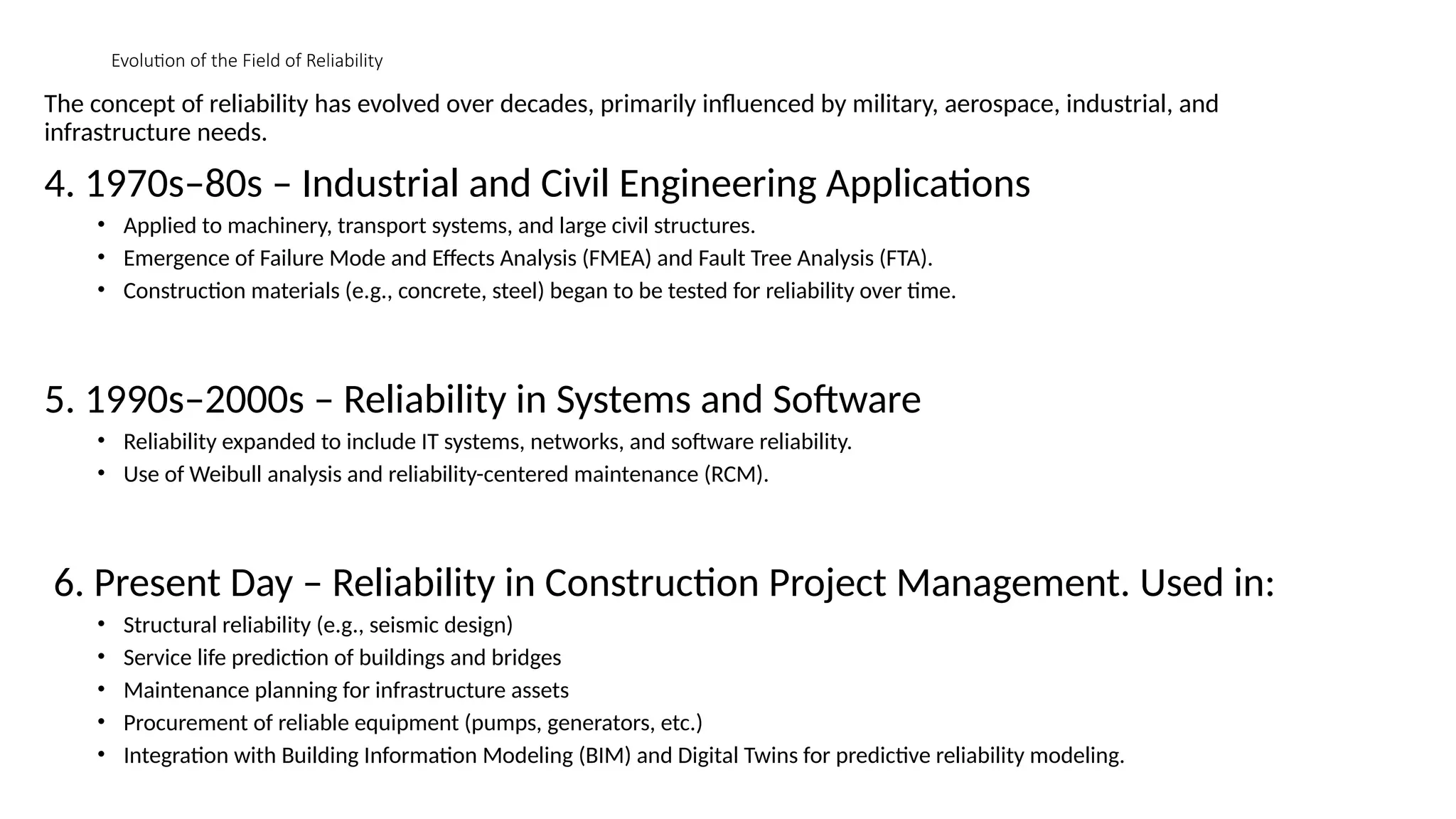 Evolution of the Field of Reliability
The concept of reliability has evolved over decades, primarily influenced by military, aerospace, industrial, and
infrastructure needs.
4. 1970s–80s – Industrial and Civil Engineering Applications
• Applied to machinery, transport systems, and large civil structures.
• Emergence of Failure Mode and Effects Analysis (FMEA) and Fault Tree Analysis (FTA).
• Construction materials (e.g., concrete, steel) began to be tested for reliability over time.
5. 1990s–2000s – Reliability in Systems and Software
• Reliability expanded to include IT systems, networks, and software reliability.
• Use of Weibull analysis and reliability-centered maintenance (RCM).
6. Present Day – Reliability in Construction Project Management. Used in:
• Structural reliability (e.g., seismic design)
• Service life prediction of buildings and bridges
• Maintenance planning for infrastructure assets
• Procurement of reliable equipment (pumps, generators, etc.)
• Integration with Building Information Modeling (BIM) and Digital Twins for predictive reliability modeling.
 