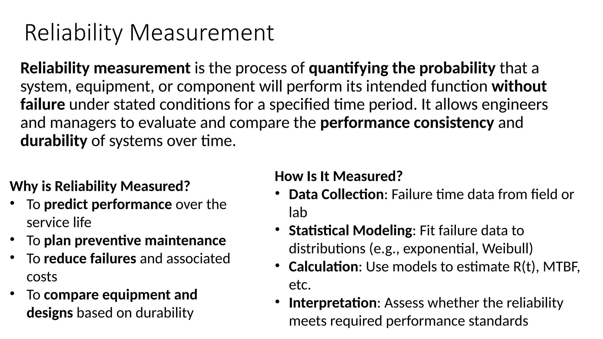 Reliability Measurement
Reliability measurement is the process of quantifying the probability that a
system, equipment, or component will perform its intended function without
failure under stated conditions for a specified time period. It allows engineers
and managers to evaluate and compare the performance consistency and
durability of systems over time.
Why is Reliability Measured?
• To predict performance over the
service life
• To plan preventive maintenance
• To reduce failures and associated
costs
• To compare equipment and
designs based on durability
How Is It Measured?
• Data Collection: Failure time data from field or
lab
• Statistical Modeling: Fit failure data to
distributions (e.g., exponential, Weibull)
• Calculation: Use models to estimate R(t), MTBF,
etc.
• Interpretation: Assess whether the reliability
meets required performance standards
 