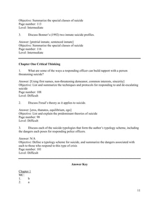 11
Objective: Summarize the special classes of suicide
Page number: 113
Level: Intermediate
3. Discuss Bonner’s (1992) two inmate suicide profiles.
Answer: [pretrial inmate, sentenced inmate]
Objective: Summarize the special classes of suicide
Page number: 116
Level: Intermediate
Chapter One Critical Thinking
1. What are some of the ways a responding officer can build rapport with a person
threatening suicide?
Answer: [Using first names, non-threatening demeanor, common interests, sincerity]
Objective: List and summarize the techniques and protocols for responding to and de-escalating
suicide
Page number: 108
Level: Difficult
2. Discuss Freud’s theory as it applies to suicide.
Answer: [eros, thanatos, equilibrium, ego]
Objective: List and explain the predominant theories of suicide
Page number: 98
Level: Difficult
3. Discuss each of the suicide typologies that form the author’s typology scheme, including
the dangers each poses for responding police officers.
Answer: N/A
Objective: Define a typology scheme for suicide, and summarize the dangers associated with
each to those who respond to this type of crisis
Page number: 101
Level: Difficult
Answer Key
Chapter 1
MC:
1. b
2. a
 