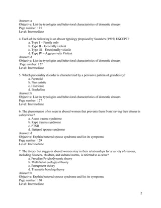 2
Answer: a
Objective: List the typologies and behavioral characteristics of domestic abusers
Page number: 125
Level: Intermediate
4. Each of the following is an abuser typology proposed by Saunders (1992) EXCEPT?
a. Type 1 – Family only
b. Type II – Generally violent
c. Type III – Emotionally volatile
d. Type IV – Aggressively Violent
Answer: d
Objective: List the typologies and behavioral characteristics of domestic abusers
Page number: 127
Level: Intermediate
5. Which personality disorder is characterized by a pervasive pattern of grandiosity?
a. Paranoid
b. Narcissistic
c. Histrionic
d. Borderline
Answer: b
Objective: List the typologies and behavioral characteristics of domestic abusers
Page number: 127
Level: Intermediate
6. The phenomenon often seen in abused women that prevents them from leaving their abuser is
called what?
a. Acute trauma syndrome
b. Rape trauma syndrome
c. PTSD
d. Battered spouse syndrome
Answer: d
Objective: Explain battered spouse syndrome and list its symptoms
Page number: 129
Level: Intermediate
7. The theory that suggests abused women stay in their relationships for a variety of reasons,
including finances, children, and cultural norms, is referred to as what?
a. Freudian Psychodynamic theory
b. Multifactor ecological theory
c. Entrapment theory
d. Traumatic bonding theory
Answer: b
Objective: Explain battered spouse syndrome and list its symptoms
Page number: 130
Level: Intermediate
 