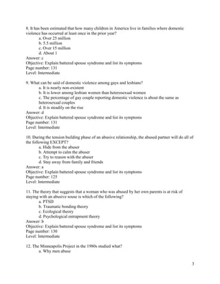 3
8. It has been estimated that how many children in America live in families where domestic
violence has occurred at least once in the prior year?
a. Over 25 million
b. 5.5 million
c. Over 15 million
d. About 1
Answer: c
Objective: Explain battered spouse syndrome and list its symptoms
Page number: 131
Level: Intermediate
9. What can be said of domestic violence among gays and lesbians?
a. It is nearly non-existent
b. It is lower among lesbian women than heterosexual women
c. The percentage of gay couple reporting domestic violence is about the same as
heterosexual couples
d. It is steadily on the rise
Answer: d
Objective: Explain battered spouse syndrome and list its symptoms
Page number: 131
Level: Intermediate
10. During the tension building phase of an abusive relationship, the abused partner will do all of
the following EXCEPT?
a. Hide from the abuser
b. Attempt to calm the abuser
c. Try to reason with the abuser
d. Stay away from family and friends
Answer: a
Objective: Explain battered spouse syndrome and list its symptoms
Page number: 125
Level: Intermediate
11. The theory that suggests that a woman who was abused by her own parents is at risk of
staying with an abusive souse is which of the following?
a. PTSD
b. Traumatic bonding theory
c. Ecological theory
d. Psychological entrapment theory
Answer: b
Objective: Explain battered spouse syndrome and list its symptoms
Page number: 130
Level: Intermediate
12. The Minneapolis Project in the 1980s studied what?
a. Why men abuse
 