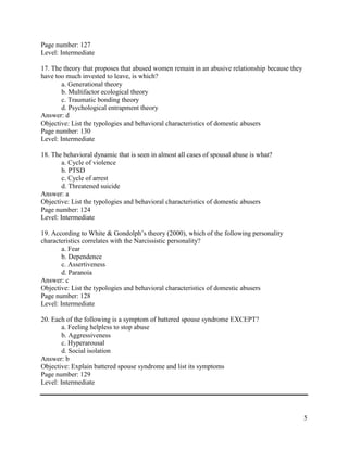 5
Page number: 127
Level: Intermediate
17. The theory that proposes that abused women remain in an abusive relationship because they
have too much invested to leave, is which?
a. Generational theory
b. Multifactor ecological theory
c. Traumatic bonding theory
d. Psychological entrapment theory
Answer: d
Objective: List the typologies and behavioral characteristics of domestic abusers
Page number: 130
Level: Intermediate
18. The behavioral dynamic that is seen in almost all cases of spousal abuse is what?
a. Cycle of violence
b. PTSD
c. Cycle of arrest
d. Threatened suicide
Answer: a
Objective: List the typologies and behavioral characteristics of domestic abusers
Page number: 124
Level: Intermediate
19. According to White & Gondolph’s theory (2000), which of the following personality
characteristics correlates with the Narcissistic personality?
a. Fear
b. Dependence
c. Assertiveness
d. Paranoia
Answer: c
Objective: List the typologies and behavioral characteristics of domestic abusers
Page number: 128
Level: Intermediate
20. Each of the following is a symptom of battered spouse syndrome EXCEPT?
a. Feeling helpless to stop abuse
b. Aggressiveness
c. Hyperarousal
d. Social isolation
Answer: b
Objective: Explain battered spouse syndrome and list its symptoms
Page number: 129
Level: Intermediate
 