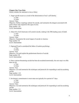 6
Chapter One True-False
(Select whether the statement is true or false)
1. Anger suicide occurs as a result of the deterioration of one’s self-identity.
a. True
b. False
Answer: False
Objective: Define a typology scheme for suicide, and summarize the dangers associated with
each to those who respond to this type of crisis
Page number: 101
Level: Intermediate
2. About 4% of all Americans will commit suicide, making it the fifth leading cause of death.
a. True
b. False
Answer: False
Objective: Summarize the social impact of suicide in America
Page number: 95
Level: Intermediate
3. Sigmund Freud is considered the father of modern psychology.
a. True
b. False
Answer: True
Objective: List and explain the predominant theories of suicide
Page number: 98
Level: Intermediate
4. Once a person threatening suicide has been de-escalated emotionally, the next step is to offer
them an out.
a. True
b. False
Answer: True
Objective: List and summarize the techniques and protocols for responding to and de-escalating
suicide
Page number: 110
Level: Intermediate
5. Involuntary commitments in most states are typically for a period of 7 days.
a. True
b. False
Answer: False
Objective: List and summarize the techniques and protocols for responding to and de-escalating
suicide
Page number: 111
Level: Intermediate
 