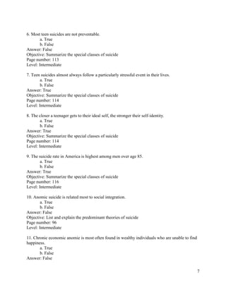 7
6. Most teen suicides are not preventable.
a. True
b. False
Answer: False
Objective: Summarize the special classes of suicide
Page number: 113
Level: Intermediate
7. Teen suicides almost always follow a particularly stressful event in their lives.
a. True
b. False
Answer: True
Objective: Summarize the special classes of suicide
Page number: 114
Level: Intermediate
8. The closer a teenager gets to their ideal self, the stronger their self-identity.
a. True
b. False
Answer: True
Objective: Summarize the special classes of suicide
Page number: 114
Level: Intermediate
9. The suicide rate in America is highest among men over age 85.
a. True
b. False
Answer: True
Objective: Summarize the special classes of suicide
Page number: 116
Level: Intermediate
10. Anomic suicide is related most to social integration.
a. True
b. False
Answer: False
Objective: List and explain the predominant theories of suicide
Page number: 96
Level: Intermediate
11. Chronic economic anomie is most often found in wealthy individuals who are unable to find
happiness.
a. True
b. False
Answer: False
 