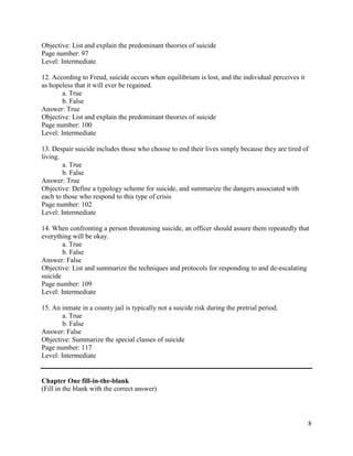 8
Objective: List and explain the predominant theories of suicide
Page number: 97
Level: Intermediate
12. According to Freud, suicide occurs when equilibrium is lost, and the individual perceives it
as hopeless that it will ever be regained.
a. True
b. False
Answer: True
Objective: List and explain the predominant theories of suicide
Page number: 100
Level: Intermediate
13. Despair suicide includes those who choose to end their lives simply because they are tired of
living.
a. True
b. False
Answer: True
Objective: Define a typology scheme for suicide, and summarize the dangers associated with
each to those who respond to this type of crisis
Page number: 102
Level: Intermediate
14. When confronting a person threatening suicide, an officer should assure them repeatedly that
everything will be okay.
a. True
b. False
Answer: False
Objective: List and summarize the techniques and protocols for responding to and de-escalating
suicide
Page number: 109
Level: Intermediate
15. An inmate in a county jail is typically not a suicide risk during the pretrial period.
a. True
b. False
Answer: False
Objective: Summarize the special classes of suicide
Page number: 117
Level: Intermediate
Chapter One fill-in-the-blank
(Fill in the blank with the correct answer)
 