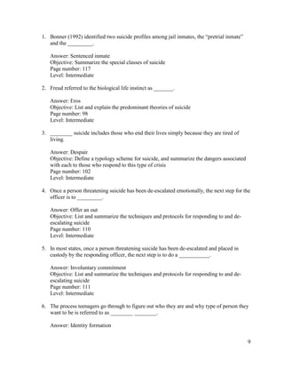 9
1. Bonner (1992) identified two suicide profiles among jail inmates, the “pretrial inmate”
and the _________.
Answer: Sentenced inmate
Objective: Summarize the special classes of suicide
Page number: 117
Level: Intermediate
2. Freud referred to the biological life instinct as _______.
Answer: Eros
Objective: List and explain the predominant theories of suicide
Page number: 98
Level: Intermediate
3. ________ suicide includes those who end their lives simply because they are tired of
living.
Answer: Despair
Objective: Define a typology scheme for suicide, and summarize the dangers associated
with each to those who respond to this type of crisis
Page number: 102
Level: Intermediate
4. Once a person threatening suicide has been de-escalated emotionally, the next step for the
officer is to _________.
Answer: Offer an out
Objective: List and summarize the techniques and protocols for responding to and de-
escalating suicide
Page number: 110
Level: Intermediate
5. In most states, once a person threatening suicide has been de-escalated and placed in
custody by the responding officer, the next step is to do a ___________.
Answer: Involuntary commitment
Objective: List and summarize the techniques and protocols for responding to and de-
escalating suicide
Page number: 111
Level: Intermediate
6. The process teenagers go through to figure out who they are and why type of person they
want to be is referred to as ________ ________.
Answer: Identity formation
 