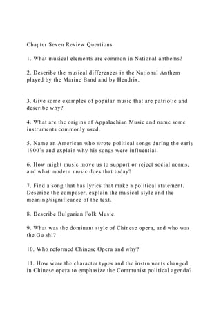 Chapter Seven Review Questions
1. What musical elements are common in National anthems?
2. Describe the musical differences in the National Anthem
played by the Marine Band and by Hendrix.
3. Give some examples of popular music that are patriotic and
describe why?
4. What are the origins of Appalachian Music and name some
instruments commonly used.
5. Name an American who wrote political songs during the early
1900’s and explain why his songs were influential.
6. How might music move us to support or reject social norms,
and what modern music does that today?
7. Find a song that has lyrics that make a political statement.
Describe the composer, explain the musical style and the
meaning/significance of the text.
8. Describe Bulgarian Folk Music.
9. What was the dominant style of Chinese opera, and who was
the Gu shi?
10. Who reformed Chinese Opera and why?
11. How were the character types and the instruments changed
in Chinese opera to emphasize the Communist political agenda?
 