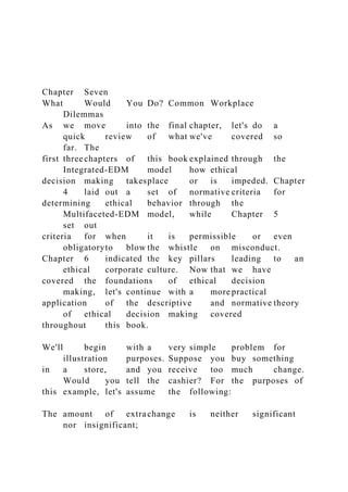 Chapter Seven
What Would You Do? Common Workplace
Dilemmas
As we move into the final chapter, let's do a
quick review of what we've covered so
far. The
first threechapters of this book explained through the
Integrated-EDM model how ethical
decision making takesplace or is impeded. Chapter
4 laid out a set of normative criteria for
determining ethical behavior through the
Multifaceted-EDM model, while Chapter 5
set out
criteria for when it is permissible or even
obligatoryto blow the whistle on misconduct.
Chapter 6 indicated the key pillars leading to an
ethical corporate culture. Now that we have
covered the foundations of ethical decision
making, let's continue with a more practical
application of the descriptive and normative theory
of ethical decision making covered
throughout this book.
We'll begin with a very simple problem for
illustration purposes. Suppose you buy something
in a store, and you receive too much change.
Would you tell the cashier? For the purposes of
this example, let's assume the following:
The amount of extrachange is neither significant
nor insignificant;
 