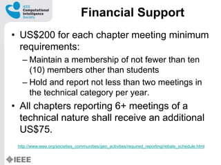 Financial Support
? US$200 for each chapter meeting minimum
requirements:
C Maintain a membership of not fewer than ten
(10) members other than students
C Hold and report not less than two meetings in
the technical category per year.
? All chapters reporting 6+ meetings of a
technical nature shall receive an additional
US$75.
http://www.ieee.org/societies_communities/geo_activities/required_reporting/rebate_schedule.html
 