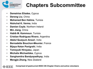 Chapters Subcommittee
? Demetrios Eliades, Cyprus
? Derong Liu, China
? Mohamed Ben Halima, Tunisia
? Nishchal K. Verma, India
? Damien Coyle, Northern Ireland
? Min Jiang, China
? Habib M. Kammoun, Tunisia
? Cristian Rodriguez Rivero, Argentina
? Abdul Quaiyum Ansari, India
? Bernadette Bouchon-Meunier, France
? Bijaya Ketan Panigrahi, India
? Tomoyuki Hiroyasu, Japan
? Michalis Michaelides, Cyprus
? Sanghamitra Bandyopadhyay, India
? Mengjie Zhang, New Zealand
Comprised of past/current IEEE CIS Chapter Chairs and active volunteers
 