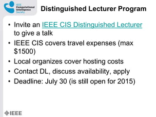 Distinguished Lecturer Program
? Invite an IEEE CIS Distinguished Lecturer
to give a talk
? IEEE CIS covers travel expenses (max
$1500)
? Local organizes cover hosting costs
? Contact DL, discuss availability, apply
? Deadline: July 30 (is still open for 2015)
 