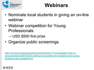 Webinars
? Nominate local students in giving an on-line
webinar
? Webinar competition for Young
Professionals
C USD $500 first prize
? Organize public screenings
http://cis.ieee.org/component/content/article/17-e-newsletter-news-a-
announcements/507-2015-webinar-competition-for-students-and-young-
professionals-updated.html
 